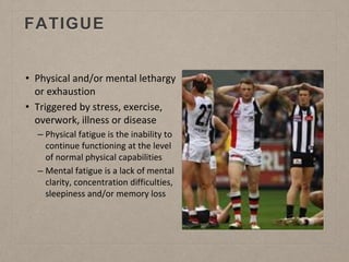 FATIGUE
• Physical and/or mental lethargy
or exhaustion
• Triggered by stress, exercise,
overwork, illness or disease
– Physical fatigue is the inability to
continue functioning at the level
of normal physical capabilities
– Mental fatigue is a lack of mental
clarity, concentration difficulties,
sleepiness and/or memory loss
 