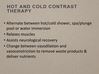 HOT AND COLD CONTRAST
THERAPY
• Alternate between hot/cold shower, spa/plunge
pool or water immersion
• Relaxes muscles
• Assists neurological recovery
• Change between vasodilation and
vasoconstriction to remove waste products &
deliver nutrients
 