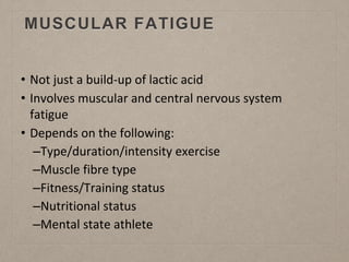 MUSCULAR FATIGUE
• Not just a build-up of lactic acid
• Involves muscular and central nervous system
fatigue
• Depends on the following:
–Type/duration/intensity exercise
–Muscle fibre type
–Fitness/Training status
–Nutritional status
–Mental state athlete
 