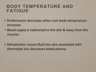 BODY TEMPERATURE AND
FATIGUE
• Performance decreases when core body temperature
increases
• Blood supply is redirected to the skin & away from the
muscles
• Dehydration: excess fluid loss also associated with
electrolyte loss decreases blood plasma
 