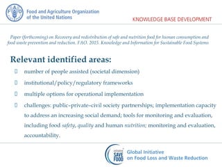 Paper (forthcoming) on Recovery and redistribution of safe and nutrition food for human consumption and
food waste prevention and reduction. FAO. 2015. Knowledge and Information for Sustainable Food Systems
Relevant identified areas:
 number of people assisted (societal dimension)
 institutional/policy/regulatory frameworks
 multiple options for operational implementation
 challenges: public–private–civil society partnerships; implementation capacity
to address an increasing social demand; tools for monitoring and evaluation,
including food safety, quality and human nutrition; monitoring and evaluation,
accountability.
 