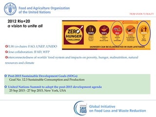 2012 Rio+20
a vision to unite all
FLW co-chairs: FAO, UNEP, UNIDO
close collaboration: IFAD, WFP
interconnectedness of worlds’ food system and impacts on poverty, hunger, malnutrition, natural
resources and climate
 Post-2015 Sustainable Development Goals (SDGs)
Goal No. 12.3 Sustainable Consumption and Production
 United Nations Summit to adopt the post-2015 development agenda
25 Sep 2015 - 27 Sep 2015, New York, USA
 
