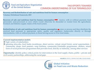 Recovery and Redistribution of safe and nutritious food for human consumption
Voluntary Definitional Framework, 2015
Recovery of safe and nutritious food for human consumption receive, with or without payment, food
(processed, semi-processed or raw) which would otherwise be discarded or wasted from the agricultural,
livestock and fisheries supply chains of the food system.
Redistribution of safe and nutritious food for human consumption store or process and then distribute the
received food pursuant to appropriate safety, quality and regulatory frameworks directly or through
intermediaries, with or without payment, to those having access to it for food intake.
Current implementation models
 high variety of stakeholders
 gleaning networks, food banks (warehouse, direct service, virtual, mixed form), social supermarkets /
community shops, food pantries, soup kitchens, community/charitable programmes, shelters, mixed
form of social protection programmes that provides food, directly or indirectly, among other services
Opportunity: identify policy critical points for intervention in the food supply chains, public – private and
civil society partnerships, addressing the social gaps
SOURCE: HTTP://WWW.FAO.ORG/SAVE-FOOD
 