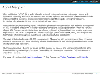 About Genpact
Genpact Limited (NYSE: G) is a global leader in transforming and running business processes and
operations, including those that are complex and industry-specific. Our mission is to help clients become
more competitive by making their enterprises more intelligent through becoming more adaptive,
innovative, globally effective and connected to their own clients.
Genpact stands for Generating Impact – visible in tighter cost management as well as better management
of risk, regulations and growth for hundreds of long-term clients including more than 100 of the Fortune
Global 500. Our approach is distinctive – we offer an unbiased, agile combination of smarter processes,
crystallized in our Smart Enterprise Processes (SEPSM) proprietary framework, along with analytics and
technology, which limits upfront investments and enhances future adaptability.
We have global critical mass – 62,000+ employees in 24 countries with key management and corporate
offices in New York City – while remaining flexible and collaborative, and a management team that drives
client partnerships personally.

Our history is unique – behind our single-minded passion for process and operational excellence is the
Lean and Six Sigma heritage of a former General Electric division that has served GE businesses for
more than 15 years.
For more information, visit www.genpact.com. Follow Genpact on Twitter, Facebook, and LinkedIn.

PROCESS • ANALYTICS • TECHNOLOGY

© 2014 Copyright Genpact. All Rights Reserved.

15

 
