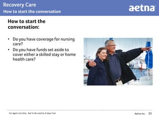 Aetna Inc.
How to start the
conversation:
• Do you have coverage for nursing
care?
• Do you have funds set aside to
cover either a skilled stay or home
health care?
23
For Agent Use Only. Not To Be Used As A Sales Tool.
How to start the conversation
 