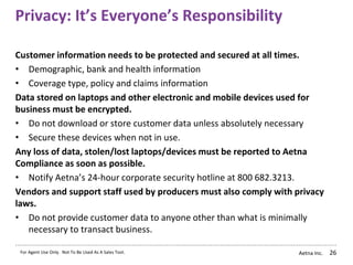 Aetna Inc.
Privacy: It’s Everyone’s Responsibility
26
Customer information needs to be protected and secured at all times.
• Demographic, bank and health information
• Coverage type, policy and claims information
Data stored on laptops and other electronic and mobile devices used for
business must be encrypted.
• Do not download or store customer data unless absolutely necessary
• Secure these devices when not in use.
Any loss of data, stolen/lost laptops/devices must be reported to Aetna
Compliance as soon as possible.
• Notify Aetna’s 24-hour corporate security hotline at 800 682.3213.
Vendors and support staff used by producers must also comply with privacy
laws.
• Do not provide customer data to anyone other than what is minimally
necessary to transact business.
For Agent Use Only. Not To Be Used As A Sales Tool.
 