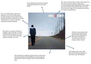 The red cross that is there in place of the letter O in
the word recovery is there to represent a
recovery/medical sign. Relating this medical sign to
the artist “Eminem” and with the title recovery it
tells us that he might be recovering from an illness
or maybe a drug addiction.
Here there is a picture of Eminem
walking on the road. This is used to
represent the fact that he is on the
road to recovery, which obviously
relates to the title ‘recovery’
The blue coloured sky in the
background is faded which
gives us the feeling that his
life had previously been
messed up and that he is
trying to make it better.
The background is also really
blurred to make the attention of
the viewers go onto Eminem.
The backwards E stands for existence
insisting that Eminem is alive and
living.
The fact that he is walking by himself tells us that he has
gone through this long and difficult process by himself
and that he is almost coming to the end of this difficult
time.
The cover of this album represents
Eminem’s recovery from the past to
present, moving on from violence and
drugs for the better of himself, as the title
of the album is ‘recovery’ and the O
symbolises medical problems
 