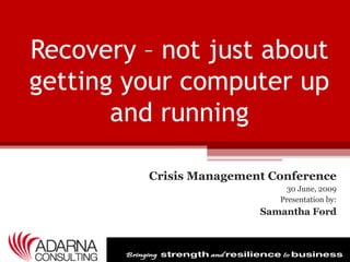 Recovery – not just about
getting your computer up
       and running

         Crisis Management Conference
                             30 June, 2009
                            Presentation by:
                         Samantha Ford
 