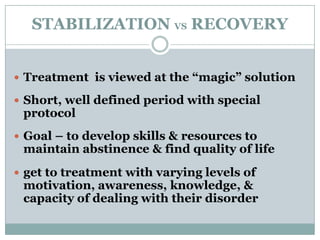STABILIZATION VS RECOVERY
 Treatment is viewed at the “magic” solution
 Short, well defined period with special
protocol
 Goal – to develop skills & resources to
maintain abstinence & find quality of life
 get to treatment with varying levels of
motivation, awareness, knowledge, &
capacity of dealing with their disorder
 