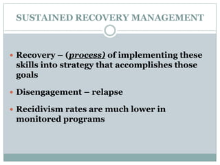 SUSTAINED RECOVERY MANAGEMENT
 Recovery – (process) of implementing these
skills into strategy that accomplishes those
goals
 Disengagement – relapse
 Recidivism rates are much lower in
monitored programs
 