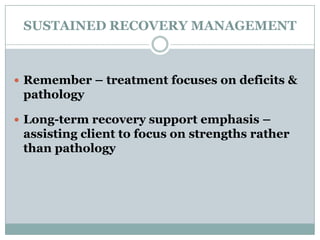 SUSTAINED RECOVERY MANAGEMENT
 Remember – treatment focuses on deficits &
pathology
 Long-term recovery support emphasis –
assisting client to focus on strengths rather
than pathology
 