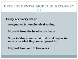 DEVELOPMENTAL MODEL OF RECOVERY
 Early recovery stage
 Acceptance & non-chemical coping
 Moves it from the head to the heart
 Stops talking about what to do and begins to
mostly do what they are supposed to
 May last from one to two years
 