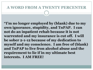 A WORD FROM A TWENTY PERCENTER
“I’m no longer employed by (blank) due to my
own ignorance, stupidity, and TnPAP. I can
not do an inpatient rehab because it is not
warrented and my insurance is cut off. I will
be sober 2-1-12 because of my dedication to
myself and my conscience. I am free of (blank)
and TnPAP to live fron alcohol abuse and the
requirement to lie if in my ultimate best
interests. I AM FREE!
 