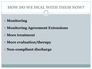HOW DO WE DEAL WITH THEM NOW?
 Monitoring
 Monitoring Agreement Extensions
 More treatment
 More evaluation/therapy
 Non-compliant discharge
 