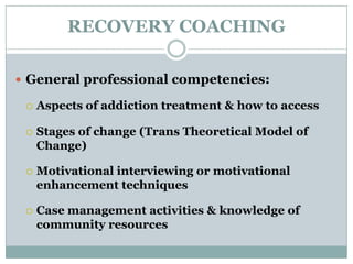 RECOVERY COACHING
 General professional competencies:
 Aspects of addiction treatment & how to access
 Stages of change (Trans Theoretical Model of
Change)
 Motivational interviewing or motivational
enhancement techniques
 Case management activities & knowledge of
community resources
 
