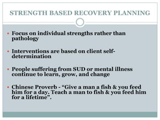 STRENGTH BASED RECOVERY PLANNING
 Focus on individual strengths rather than
pathology
 Interventions are based on client self-
determination
 People suffering from SUD or mental illness
continue to learn, grow, and change
 Chinese Proverb - “Give a man a fish & you feed
him for a day. Teach a man to fish & you feed him
for a lifetime”.
 