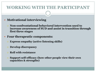 WORKING WITH THE PARTICIPANT
 Motivational interviewing
 Non-confrontational behavioral intervention used to
increase awareness of SUD and assist in transition through
first three stages
 Four therapeutic components:
 Express empathy (active listening skills)
 Develop discrepancy
 Roll with resistance
 Support self-efficacy (how other people view their own
capacities & strengths)
 
