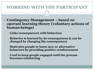 WORKING WITH THE PARTICIPANT
 Contingency Management – based on
operant learning theory (voluntary actions of
human beings)
 Links consequences with behaviors
 Behavior is learned by its consequences & can be
changed by changing the consequences
 Motivates people to learn new or alternative
behaviors by providing positive reinforcement
 Used to keep people engaged until the process
becomes reinforcing
 
