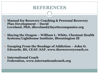 REFERENCES
 Manual for Recovery Coaching & Personal Recovery
Plan Development – David
Loveland, PhD, dloveland@fayettecompanies.org
 Slaying the Dragon – William L. White, Chestnut Health
Systems/Lighthouse Institute, Bloomington Ill
 Escaping From the Bondage of Addiction – John O.
Edwards, BS, CEAP, SAP, www.therecoverycoach.co
 International Coach
Federation, www.internationalcoach.org
 