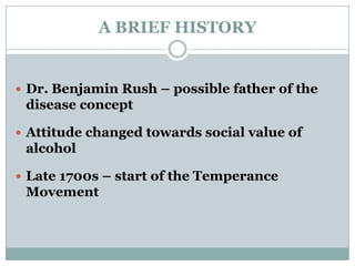 A BRIEF HISTORY
 Dr. Benjamin Rush – possible father of the
disease concept
 Attitude changed towards social value of
alcohol
 Late 1700s – start of the Temperance
Movement
 