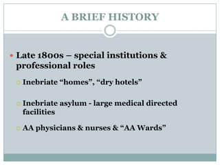 A BRIEF HISTORY
 Late 1800s – special institutions &
professional roles
 Inebriate “homes”, “dry hotels”
 Inebriate asylum - large medical directed
facilities
 AA physicians & nurses & “AA Wards”
 