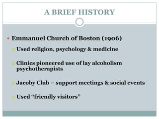 A BRIEF HISTORY
 Emmanuel Church of Boston (1906)
 Used religion, psychology & medicine
 Clinics pioneered use of lay alcoholism
psychotherapists
 Jacoby Club – support meetings & social events
 Used “friendly visitors”
 
