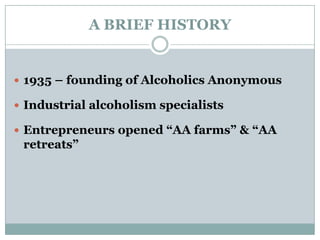 A BRIEF HISTORY
 1935 – founding of Alcoholics Anonymous
 Industrial alcoholism specialists
 Entrepreneurs opened “AA farms” & “AA
retreats”
 