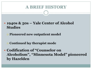 A BRIEF HISTORY
 1940s & 50s – Yale Center of Alcohol
Studies
 Pioneered new outpatient model
 Continued lay therapist mode
 Codification of “Counselor on
Alcoholism”, “Minnesota Model” pioneered
by Hazelden
 