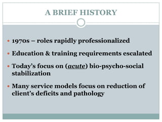 A BRIEF HISTORY
 1970s – roles rapidly professionalized
 Education & training requirements escalated
 Today’s focus on (acute) bio-psycho-social
stabilization
 Many service models focus on reduction of
client’s deficits and pathology
 