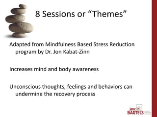 Adapted from Mindfulness Based Stress Reduction
program by Dr. Jon Kabat-Zinn
Increases mind and body awareness
Unconscious thoughts, feelings and behaviors can
undermine the recovery process
8 Sessions or “Themes”
 