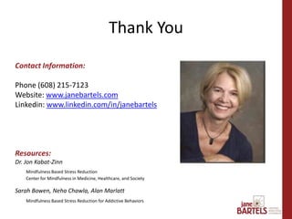 Contact Information:
Phone (608) 215-7123
Website: www.janebartels.com
Linkedin: www.linkedin.com/in/janebartels
Resources:
Dr. Jon Kabat-Zinn
Mindfulness Based Stress Reduction
Center for Mindfulness in Medicine, Healthcare, and Society
Sarah Bowen, Neha Chawla, Alan Marlatt
Mindfulness Based Stress Reduction for Addictive Behaviors
Thank You
 