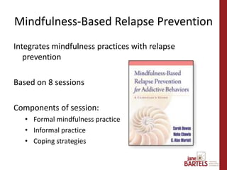 Integrates mindfulness practices with relapse
prevention
Based on 8 sessions
Components of session:
• Formal mindfulness practice
• Informal practice
• Coping strategies
Mindfulness-Based Relapse Prevention
 
