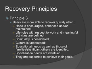 Recovery Principles
 Principle 3
 Users are more able to recover quickly when:
○ Hope is encouraged, enhanced and/or
maintained;
○ Life roles with respect to work and meaningful
activities are defined;
○ Spirituality is considered;
○ Culture is understood;
○ Educational needs as well as those of
families/significant others are identified;
○ Socialisation needs are identified;
○ They are supported to achieve their goals.
 