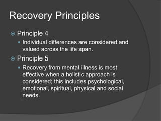Recovery Principles
 Principle 4
 Individual differences are considered and
valued across the life span.
 Principle 5
 Recovery from mental illness is most
effective when a holistic approach is
considered; this includes psychological,
emotional, spiritual, physical and social
needs.
 