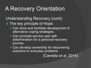A Recovery Orientation
Understanding Recovery (cont):
 The key principle of Hope:
 Can drive and facilitate development of
alternative coping strategies.
 Can promote service user self-
determination for a personal recovery
journey.
 Can develop ownership for discovering
solutions to everyday problems
(Carretta et al, 2014)
 