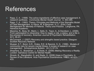 References
 Rapp, C. A. (1998) The active ingredients of effective case management: A
research synthesis. Community Mental Health Journal. 4, 363-380.
 Rapp, C. A. (1993) Theory, Principles and Methods of the Strengths Model
of Case Management. In Harris, M. & Bergman, H. C., (Eds) Case
Management for Mentally Ill Patients: Theory and Practice. Langhorne, PA:
Harwood Academic.
 Mezzina, R., Borg, M., Marin, I., Sells, D., Topor, A., & Davidson, L. (2006).
From participation to citizenship: How to regain a role, a status, and a life in
the process of recovery. American Journal of Psychiatric Rehabilitation,
9(1), 39–61.
 McCormack, J. (2007) Recovery and strengths based practice. Glasgow:
Scottish Recovery Network.
 Mueser, K.T., Bond, G.R., Drake, R.E. & Resnick, S. G. (1998). Models of
community care for severe mental illness: A review of research on case
management. Schizophrenia Bulletin. 24 (1) 37-74.
 Shepherd, G., Boardman, J., & Slade, K. (2008) Making Recovery a Reality.
London: Sainsbury Centre for Mental Health.
 Shrank, B., Stanghellini, G. and Slade, G. (2008) Hope in Psychiatry: A
Review of the Literature. Acta Psychiatrica Scandinavica. 118(6), pp.421-
433.
 