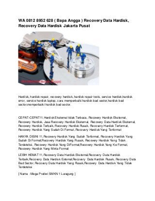 WA 0812 8952 628 ( Bapa Angga ) Recovery Data Hardisk,
Recovery Data Hardisk Jakarta Pusat
Hardisk, hardisk repair, recovery hardisk, hardisk repair tools, service hardisk,hardisk
error, service hardisk laptop, cara memperbaiki hardisk bad sector,hardisk bad
sector,memperbaiki hardisk bad sector.
CEPAT-CEPAT!!!, Hardisk Eksternal tidak Terbaca, Recovery Hardisk Eksternal,
Recovery Hardisk, Jasa Recovery Hardisk Eksternal, Recovery Data Hardisk Eksternal,
Recovery Hardisk Terbaik, Recovery Hardisk Rusak, Recovery Hardisk Terformat,
Recovery Hardisk Yang Sudah Di Format, Recovery Hardisk Yang Terformat
HANYA DISINI !!!, Recovery Hardisk Yang Sudah Terformat, Recovery Hardisk Yang
Sudah Di Format,Recovery Hardisk Yang Rusak, Recovery Hardisk Yang Tidak
Terdeteksi, Recovery Hardisk Yang DiFormat,Recovery Hardisk Yang Ke Format,
Recovery Hardisk Yang Minta Format
LEBIH HEMAT !!!, Recovery Data Hardisk Eksternal,Recovery Data Hardisk
Terbaik,Recovery Data Hardisk External,Recovery Data Hardisk Rusak, Recovery Data
Bad Sector, Recovery Data Hardisk Yang Rusak,Recovery Data Hardisk Yang Tidak
Terdeteksi
[ Nama : Mega Pratiwi SMKN 1 Luragung ]
 