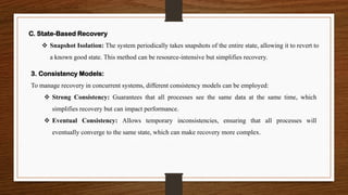 3. Consistency Models:
To manage recovery in concurrent systems, different consistency models can be employed:
❖ Strong Consistency: Guarantees that all processes see the same data at the same time, which
simplifies recovery but can impact performance.
❖ Eventual Consistency: Allows temporary inconsistencies, ensuring that all processes will
eventually converge to the same state, which can make recovery more complex.
C. State-Based Recovery
❖ Snapshot Isolation: The system periodically takes snapshots of the entire state, allowing it to revert to
a known good state. This method can be resource-intensive but simplifies recovery.
 