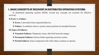 1. BASIC CONCEPTS OF RECOVERY IN DISTRIBUTED OPERATING SYSTEMS:
In distributed operating systems (DOS), several key concepts are essential for effective
recovery
I) Error vs. Failure:
❖ Error: A deviation from expected behavior.
❖ Failure: A condition where a system cannot perform its intended function.
II) Types of Failures:
❖ Transient Failures: Temporary issues, like brief network outages.
❖ Permanent Failures: Serious faults requiring corrective action.
❖ Partial Failures: Some components fail while others continue to operate.
 