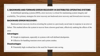 3. BACKWARD AND FORWARD ERROR RECOVERY IN DISTRIBUTED OPERATING SYSTEMS
In distributed operating systems (DOS), error recovery is critical for maintaining system integrity and
availability. Two primary strategies for error recovery are backward error recovery and forward error recovery.
BACKWARD ERROR RECOVERY:
Backward error recovery involves reverting the system to a previously saved state in response to an error or
failure. This method allows the system to recover from a known good state, effectively undoing the effects of the
error.
Advantages:
❖ Simple to implement, especially in systems with well-defined checkpoints.
❖ Effective for handling transient errors and system crashes.
Disadvantages:
❖ Potentially high overhead due to the need for frequent state saving.
 