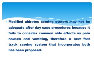  Modified aldretes scoring system may not be
adequate after day case procedures because it
fails to consider common side effects as pain
nausea and vomiting, therefore a new fast
track scoring system that incorporates both
has been proposed.
 