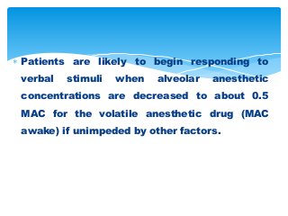 Patients are likely to begin responding to
verbal stimuli when alveolar anesthetic
concentrations are decreased to about 0.5
MAC for the volatile anesthetic drug (MAC
awake) if unimpeded by other factors.
 