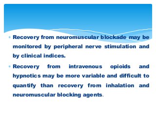  Recovery from neuromuscular blockade may be
monitored by peripheral nerve stimulation and
by clinical indices.
 Recovery from intravenous opioids and
hypnotics may be more variable and difficult to
quantify than recovery from inhalation and
neuromuscular blocking agents.
 