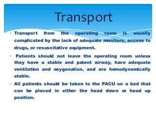  Transport from the operating room is usually
complicated by the lack of adequate monitors, access to
drugs, or resuscitative equipment.
 Patients should not leave the operating room unless
they have a stable and patent airway, have adequate
ventilation and oxygenation, and are hemodynamically
stable.
 All patients should be taken to the PACU on a bed that
can be placed in either the head down or head up
position.
Transport
 