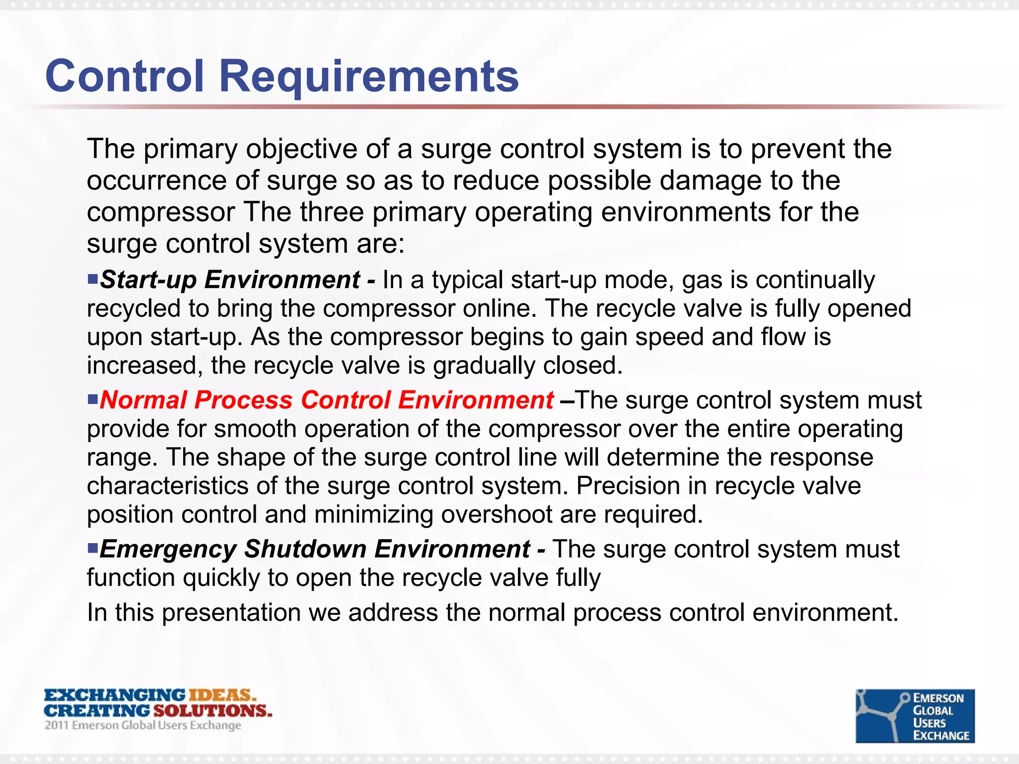 Control Requirements The primary objective of a surge control system is to prevent the occurrence of surge so as to reduce possible damage to the compressor The three primary operating environments for the surge control system are: Start-up Environment -  In a typical start-up mode, gas is continually recycled to bring the compressor online. The recycle valve is fully opened upon start-up. As the compressor begins to gain speed and flow is increased, the recycle valve is gradually closed.  Normal Process Control Environment  – The surge control system must provide for smooth operation of the compressor over the entire operating range. The shape of the surge control line will determine the response characteristics of the surge control system. Precision in recycle valve position control and minimizing overshoot are required. Emergency Shutdown Environment -  The surge control system must function quickly to open the recycle valve fully  In this presentation we address the normal process control environment. 