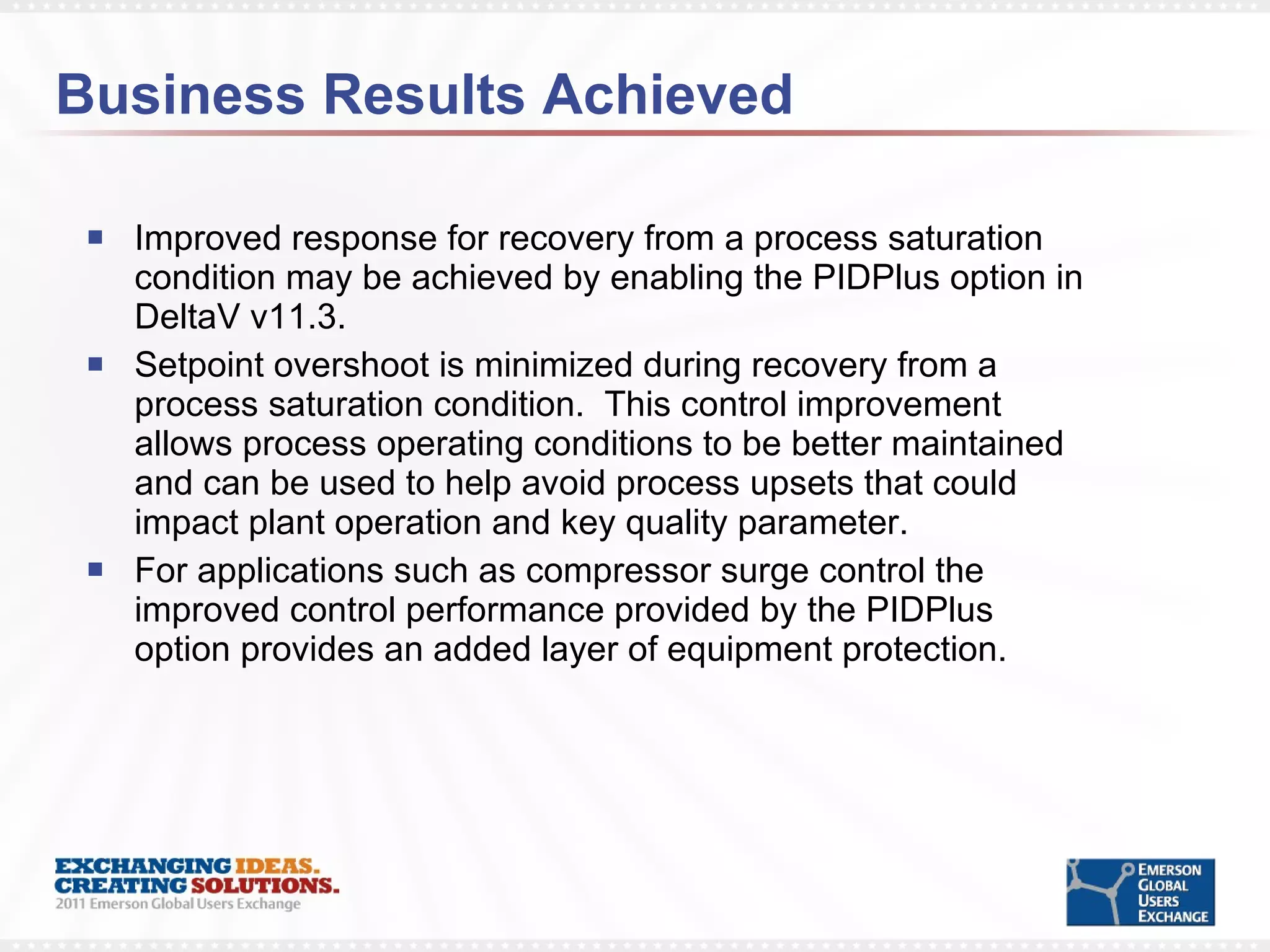 Business Results Achieved Improved response for recovery from a process saturation condition may be achieved by enabling the PIDPlus option in DeltaV v11.3. Setpoint overshoot is minimized during recovery from a process saturation condition.  This control improvement allows process operating conditions to be better maintained and can be used to help avoid process upsets that could impact plant operation and key quality parameter. For applications such as compressor surge control the improved control performance provided by the PIDPlus option provides an added layer of equipment protection.  