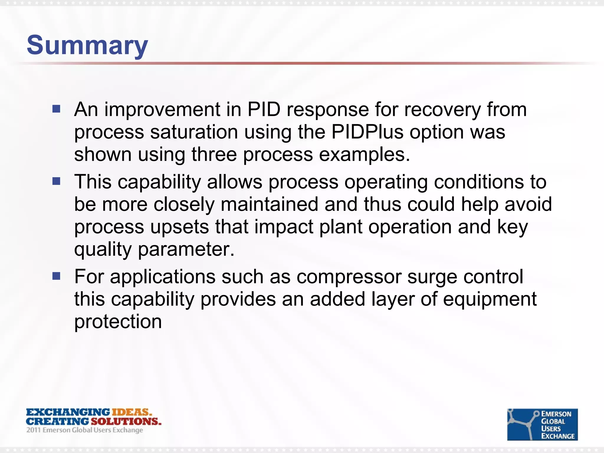 Summary An improvement in PID response for recovery from process saturation using the PIDPlus option was shown using three process examples. This capability allows process operating conditions to be more closely maintained and thus could help avoid process upsets that impact plant operation and key quality parameter. For applications such as compressor surge control this capability provides an added layer of equipment protection 