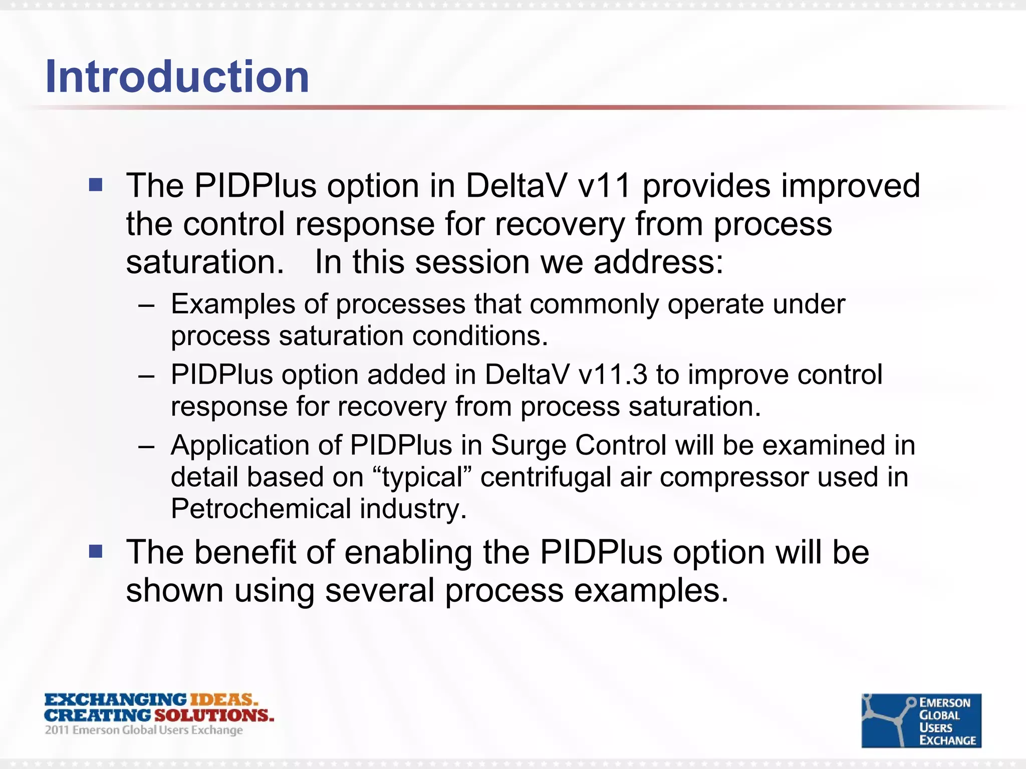 Introduction The PIDPlus option in DeltaV v11 provides improved the control response for recovery from process saturation.  In this session we address: Examples of processes that commonly operate under process saturation conditions. PIDPlus option added in DeltaV v11.3 to improve control response for recovery from process saturation. Application of PIDPlus in Surge Control will be examined in detail based on “typical” centrifugal air compressor used in Petrochemical industry. The benefit of enabling the PIDPlus option will be shown using several process examples.  