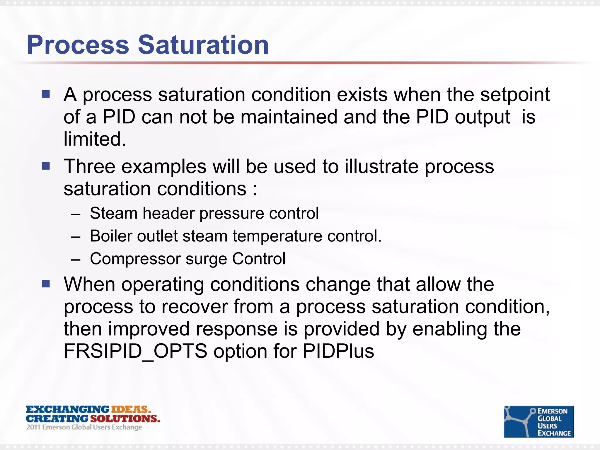 Process Saturation A process saturation condition exists when the setpoint of a PID can not be maintained and the PID output  is limited.  Three examples will be used to illustrate process  saturation conditions : Steam header pressure control Boiler outlet steam temperature control. Compressor surge Control When operating conditions change that allow the process to recover from a process saturation condition, then improved response is provided by enabling the FRSIPID_OPTS option for PIDPlus 