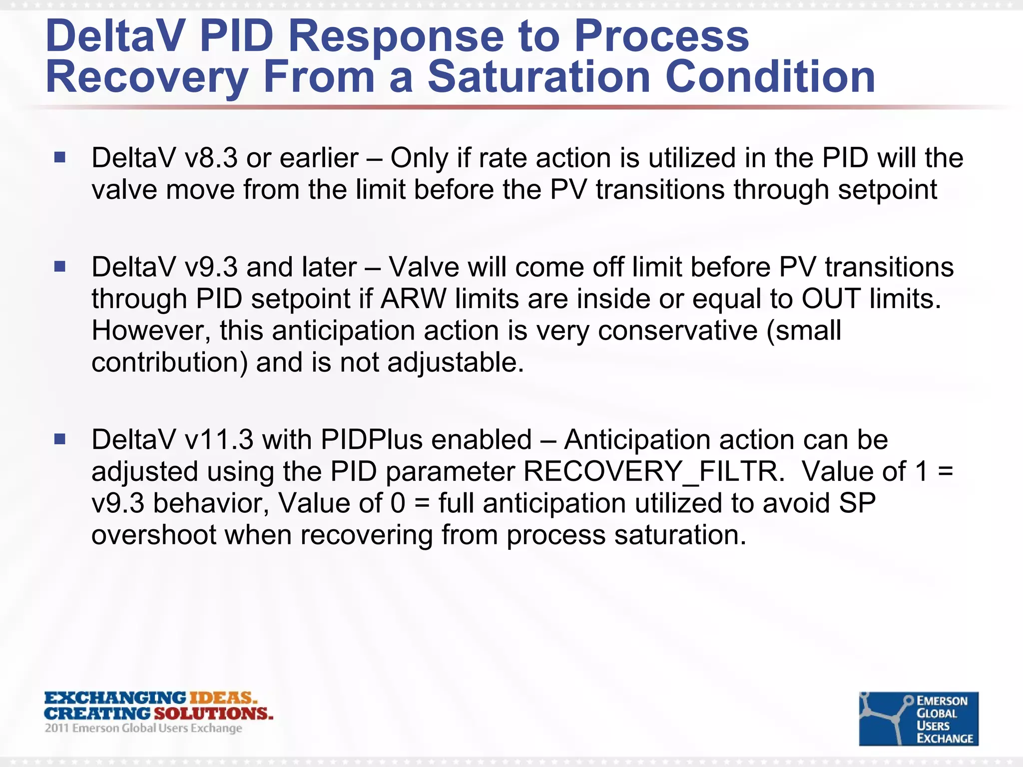 DeltaV PID Response to Process Recovery From a Saturation Condition DeltaV v8.3 or earlier – Only if rate action is utilized in the PID will the valve move from the limit before the PV transitions through setpoint DeltaV v9.3 and later – Valve will come off limit before PV transitions through PID setpoint if ARW limits are inside or equal to OUT limits. However, this anticipation action is very conservative (small contribution) and is not adjustable. DeltaV v11.3 with PIDPlus enabled – Anticipation action can be adjusted using the PID parameter RECOVERY_FILTR.  Value of 1 = v9.3 behavior, Value of 0 = full anticipation utilized to avoid SP overshoot when recovering from process saturation. 